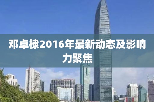 鄧卓棣2016年最新動(dòng)態(tài)及影響力聚焦