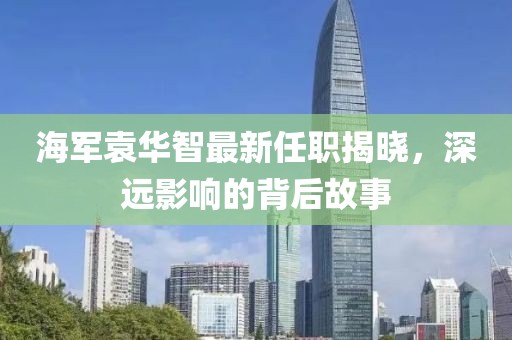 海軍袁華智最新任職揭曉，深遠(yuǎn)影響的背后故事