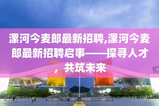 漯河今麥郎最新招聘,漯河今麥郎最新招聘啟事——探尋人才，共筑未來