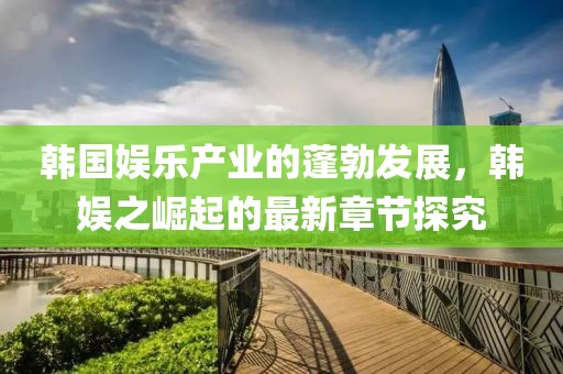 韓國娛樂產(chǎn)業(yè)的蓬勃發(fā)展，韓娛之崛起的最新章節(jié)探究