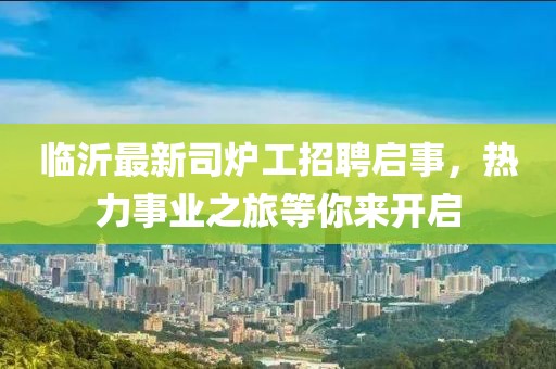臨沂最新司爐工招聘啟事，熱力事業(yè)之旅等你來開啟