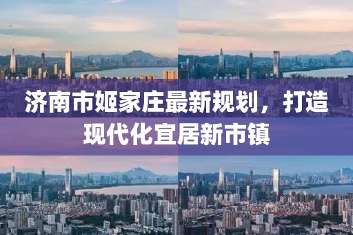 濟(jì)南市姬家莊最新規(guī)劃，打造現(xiàn)代化宜居新市鎮(zhèn)
