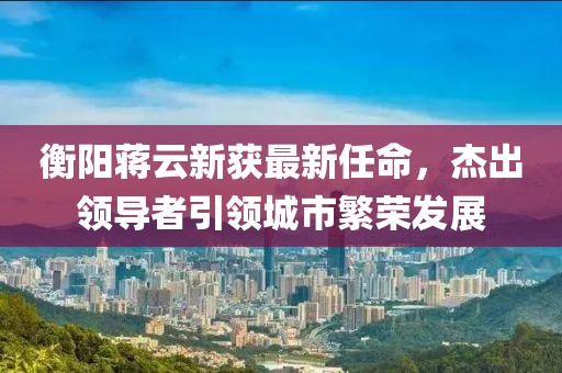 衡陽蔣云新獲最新任命，杰出領(lǐng)導(dǎo)者引領(lǐng)城市繁榮發(fā)展