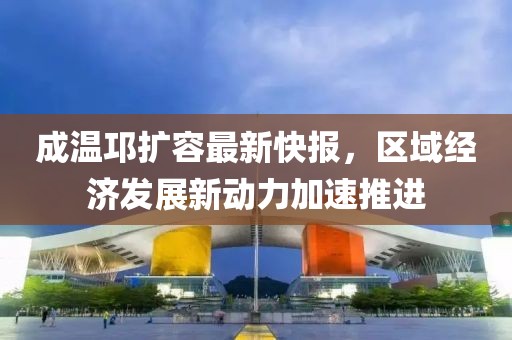 成溫邛擴(kuò)容最新快報(bào)，區(qū)域經(jīng)濟(jì)發(fā)展新動(dòng)力加速推進(jìn)