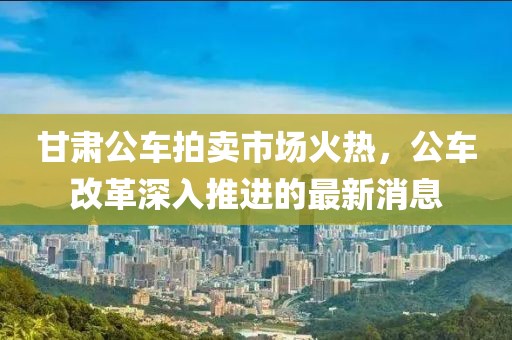 甘肅公車拍賣市場火熱，公車改革深入推進(jìn)的最新消息