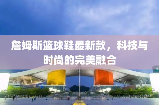 詹姆斯籃球鞋最新款，科技與時(shí)尚的完美融合