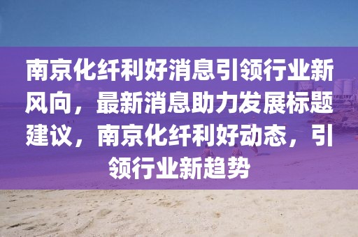 南京化纖利好消息引領(lǐng)行業(yè)新風(fēng)向，最新消息助力發(fā)展標(biāo)題建議，南京化纖利好動(dòng)態(tài)，引領(lǐng)行業(yè)新趨勢(shì)