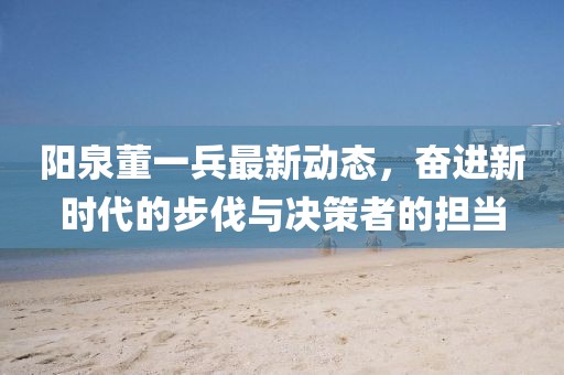 陽泉董一兵最新動態(tài)，奮進新時代的步伐與決策者的擔(dān)當(dāng)