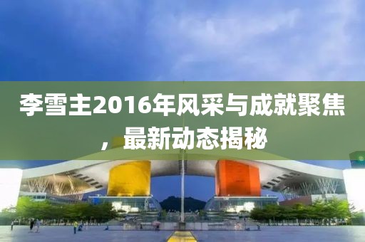 李雪主2016年風(fēng)采與成就聚焦，最新動(dòng)態(tài)揭秘