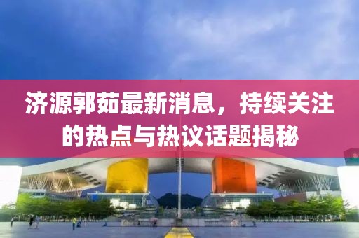 濟源郭茹最新消息，持續(xù)關注的熱點與熱議話題揭秘