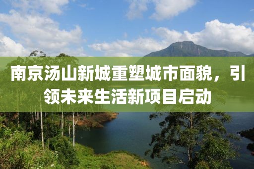 南京湯山新城重塑城市面貌，引領(lǐng)未來生活新項(xiàng)目啟動(dòng)
