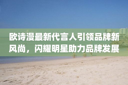 歐詩(shī)漫最新代言人引領(lǐng)品牌新風(fēng)尚，閃耀明星助力品牌發(fā)展