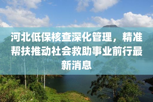 河北低保核查深化管理，精準幫扶推動社會救助事業(yè)前行最新消息