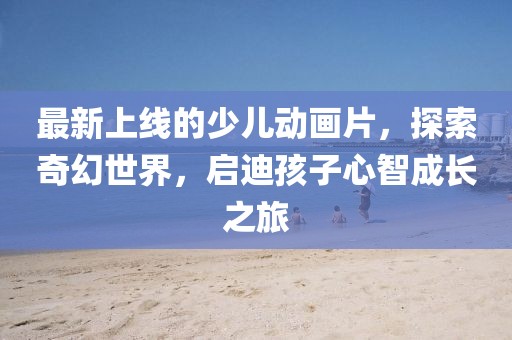 最新上線的少兒動畫片，探索奇幻世界，啟迪孩子心智成長之旅