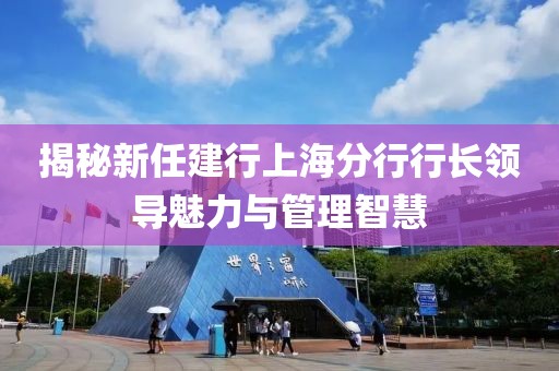 揭秘新任建行上海分行行長領(lǐng)導(dǎo)魅力與管理智慧