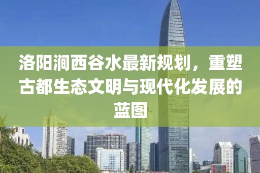 洛陽澗西谷水最新規(guī)劃，重塑古都生態(tài)文明與現(xiàn)代化發(fā)展的藍(lán)圖