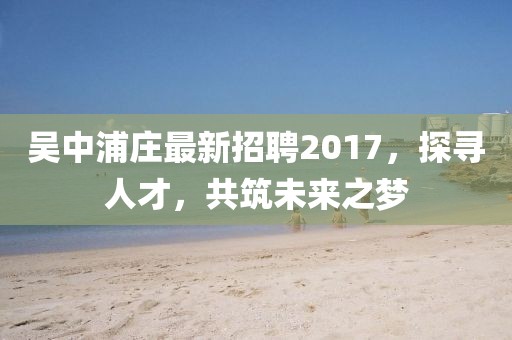 吳中浦莊最新招聘2017，探尋人才，共筑未來之夢