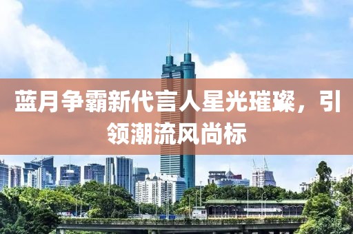 藍月爭霸新代言人星光璀璨，引領(lǐng)潮流風(fēng)尚標(biāo)