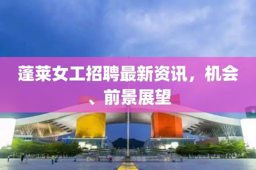 蓬萊女工招聘最新資訊，機(jī)會(huì)、前景展望