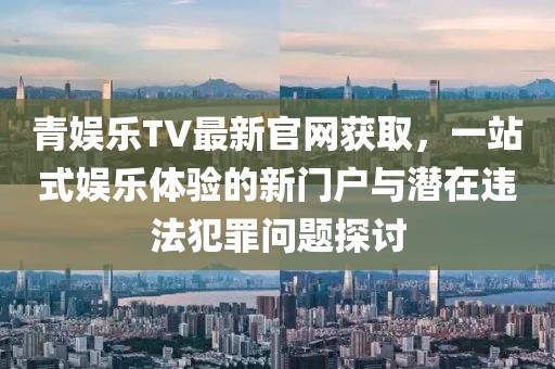 青娛樂TV最新官網(wǎng)獲取，一站式娛樂體驗(yàn)的新門戶與潛在違法犯罪問題探討