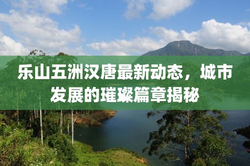 樂(lè)山五洲漢唐最新動(dòng)態(tài)，城市發(fā)展的璀璨篇章揭秘