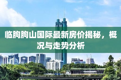 臨朐朐山國際最新房價揭秘，概況與走勢分析