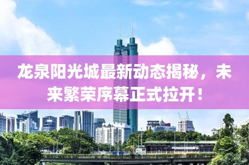 龍泉陽光城最新動(dòng)態(tài)揭秘，未來繁榮序幕正式拉開！