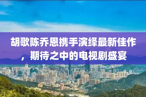 胡歌陳喬恩攜手演繹最新佳作，期待之中的電視劇盛宴