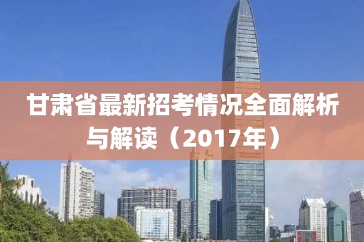 甘肅省最新招考情況全面解析與解讀（2017年）