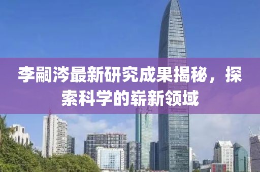 李嗣涔最新研究成果揭秘，探索科學(xué)的嶄新領(lǐng)域