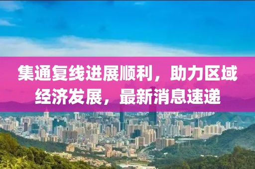集通復線進展順利，助力區(qū)域經濟發(fā)展，最新消息速遞