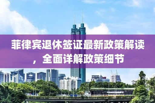 菲律賓退休簽證最新政策解讀，全面詳解政策細(xì)節(jié)