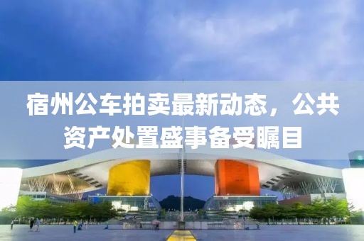 宿州公車拍賣最新動態(tài)，公共資產(chǎn)處置盛事備受矚目