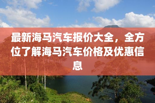 最新海馬汽車(chē)報(bào)價(jià)大全，全方位了解海馬汽車(chē)價(jià)格及優(yōu)惠信息