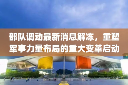 部隊(duì)調(diào)動(dòng)最新消息解凍，重塑軍事力量布局的重大變革啟動(dòng)