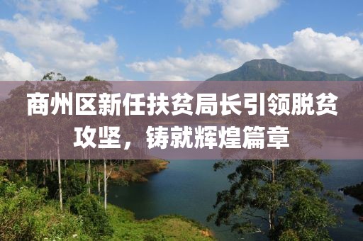 商州區(qū)新任扶貧局長(zhǎng)引領(lǐng)脫貧攻堅(jiān)，鑄就輝煌篇章