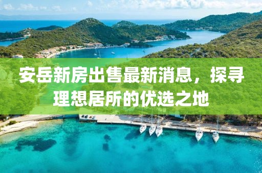 安岳新房出售最新消息，探尋理想居所的優(yōu)選之地