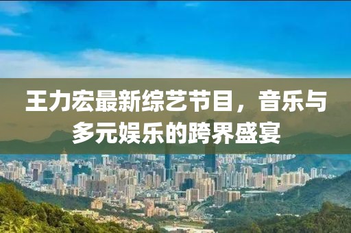 王力宏最新綜藝節(jié)目，音樂與多元娛樂的跨界盛宴