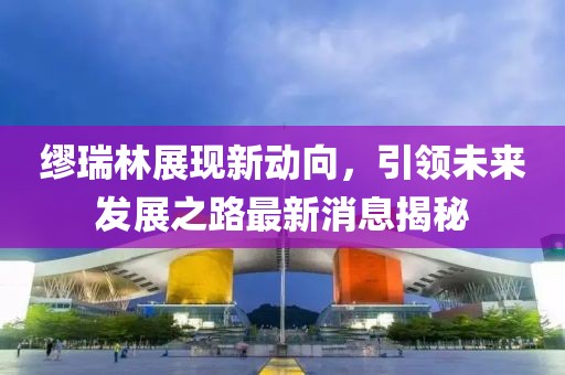 繆瑞林展現(xiàn)新動向，引領未來發(fā)展之路最新消息揭秘