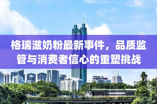 格瑞滋奶粉最新事件，品質監(jiān)管與消費者信心的重塑挑戰(zhàn)