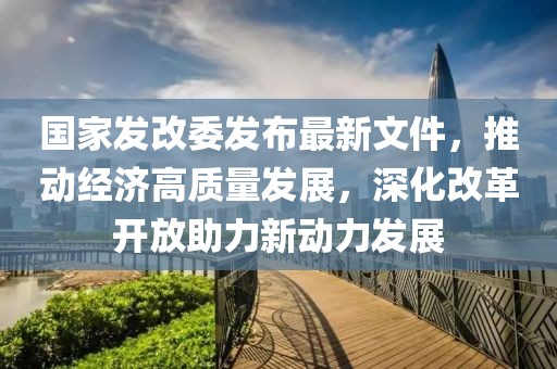 國(guó)家發(fā)改委發(fā)布最新文件，推動(dòng)經(jīng)濟(jì)高質(zhì)量發(fā)展，深化改革開(kāi)放助力新動(dòng)力發(fā)展