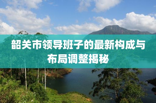 韶關(guān)市領(lǐng)導(dǎo)班子的最新構(gòu)成與布局調(diào)整揭秘