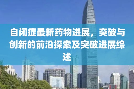 自閉癥最新藥物進展，突破與創(chuàng)新的前沿探索及突破進展綜述