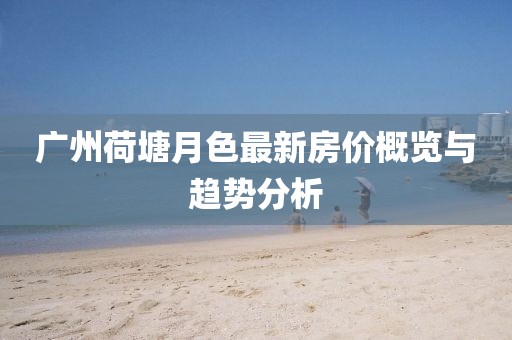 廣州荷塘月色最新房價概覽與趨勢分析