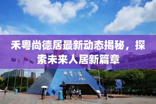 禾粵尚德居最新動(dòng)態(tài)揭秘，探索未來(lái)人居新篇章