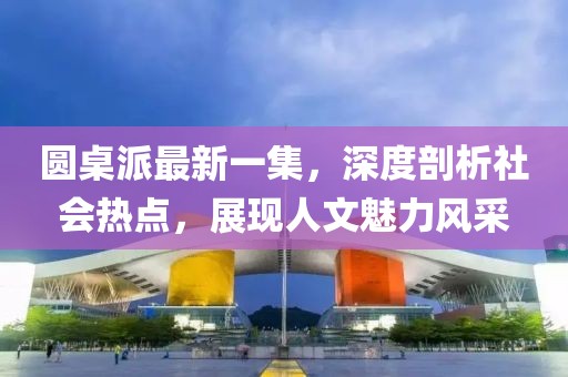 圓桌派最新一集，深度剖析社會(huì)熱點(diǎn)，展現(xiàn)人文魅力風(fēng)采