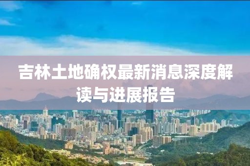 吉林土地確權(quán)最新消息深度解讀與進(jìn)展報(bào)告