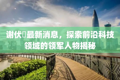 謝伏曕最新消息，探索前沿科技領(lǐng)域的領(lǐng)軍人物揭秘