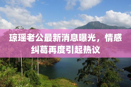 瓊瑤老公最新消息曝光，情感糾葛再度引起熱議