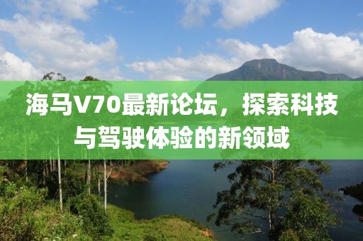 海馬V70最新論壇，探索科技與駕駛體驗(yàn)的新領(lǐng)域